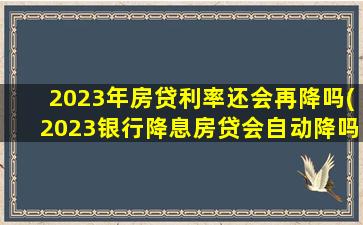 2023年房贷利率还会再降吗(2023银行降息房贷会自动降吗)