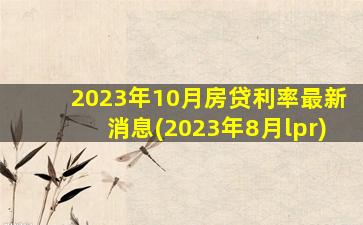 2023年10月房贷利率最新消息(2023年8月lpr)