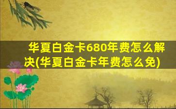 华夏白金卡680年费怎么解决(华夏白金卡年费怎么免)