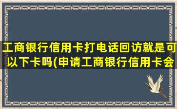 工商银行信用卡打电话回访就是可以下卡吗(申请工商银行信用卡会有电话回访吗)