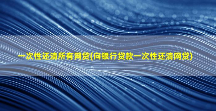 一次性还清所有网贷(向银行贷款一次性还清网贷)