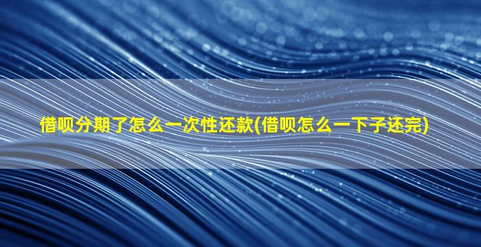 借呗分期了怎么一次性还款(借呗怎么一下子还完)