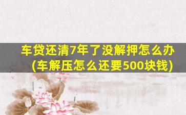 车贷还清7年了没解押怎么办(车解压怎么还要500块钱)