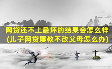 网贷还不上最坏的结果会怎么样(儿子网贷屡教不改父母怎么办)