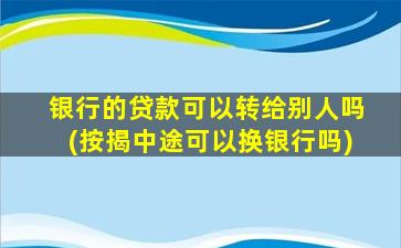 银行的贷款可以转给别人吗(按揭中途可以换银行吗)