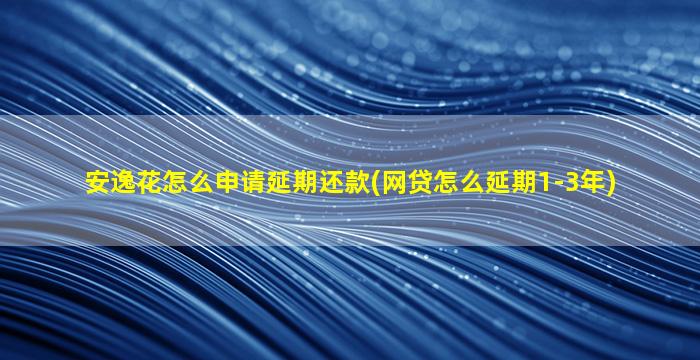 安逸花怎么申请延期还款(网贷怎么延期1-3年)