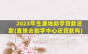 2023年生源地助学贷款还款(直接去助学中心还贷款吗)