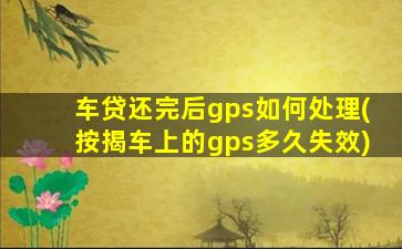 车贷还完后gps如何处理(按揭车上的gps多久失效)