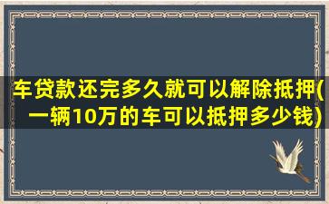 车贷款还完多久就可以解除抵押(一辆10万的车可以抵押多少钱)