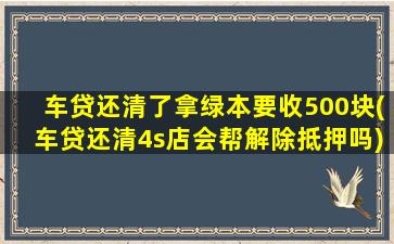 车贷还清了拿绿本要收500块(车贷还清4s店会帮解除抵押吗)