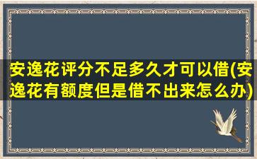 安逸花评分不足多久才可以借(安逸花有额度但是借不出来怎么办)