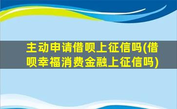 主动申请借呗上征信吗(借呗幸福消费金融上征信吗)