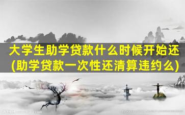 大学生助学贷款什么时候开始还(助学贷款一次性还清算违约么)