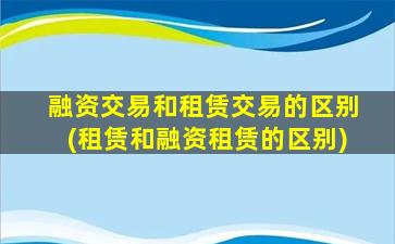 融资交易和租赁交易的区别(租赁和融资租赁的区别)