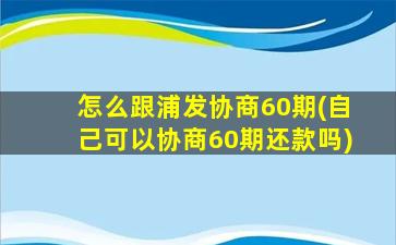 怎么跟浦发协商60期(自己可以协商60期还款吗)