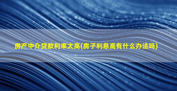 房产中介贷款利率太高(房子利息高有什么办法吗)