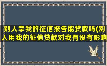 别人拿我的征信报告能贷款吗(别人用我的征信贷款对我有没有影响)