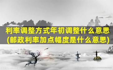 利率调整方式年初调整什么意思(邮政利率加点幅度是什么意思)