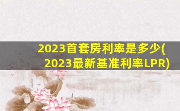 2023首套房利率是多少(2023最新基准利率LPR)