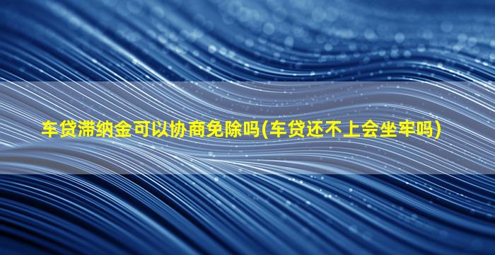 车贷滞纳金可以协商免除吗(车贷还不上会坐牢吗)