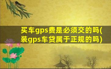 买车gps费是必须交的吗(装gps车贷属于正规的吗)