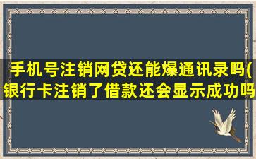 手机号注销网贷还能爆通讯录吗(银行卡注销了借款还会显示成功吗)