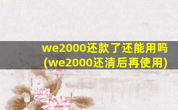 we2000还款了还能用吗(we2000还清后再使用)