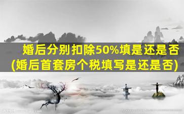 婚后分别扣除50%填是还是否(婚后首套房个税填写是还是否)