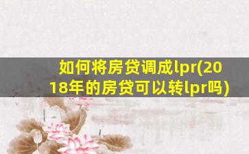 如何将房贷调成lpr(2018年的房贷可以转lpr吗)