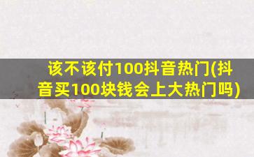 该不该付100抖音热门(抖音买100块钱会上大热门吗)