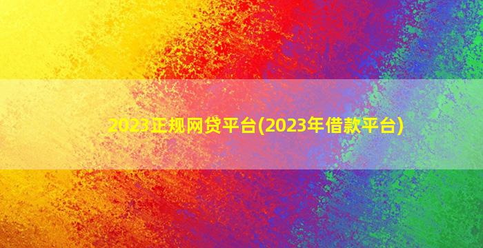 2023正规网贷平台(2023年借款平台)