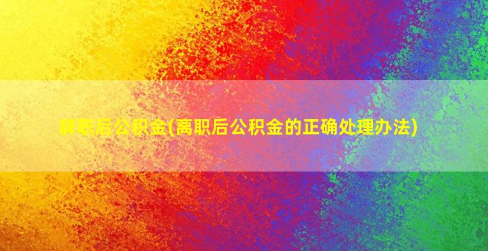 辞职后公积金(离职后公积金的正确处理办法)