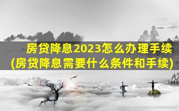 房贷降息2023怎么办理手续(房贷降息需要什么条件和手续)