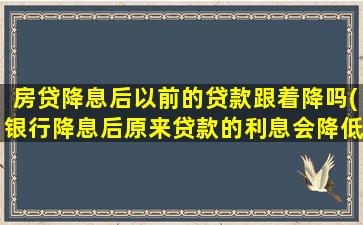 房贷降息后以前的贷款跟着降吗(银行降息后原来贷款的利息会降低吗)