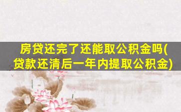 房贷还完了还能取公积金吗(贷款还清后一年内提取公积金)