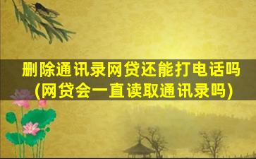 删除通讯录网贷还能打电话吗(网贷会一直读取通讯录吗)