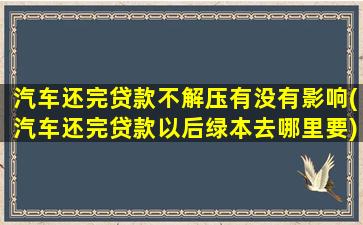 汽车还完贷款不解压有没有影响(汽车还完贷款以后绿本去哪里要)