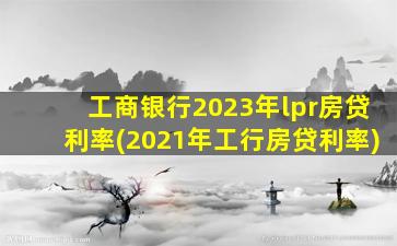 工商银行2023年lpr房贷利率(2021年工行房贷利率)