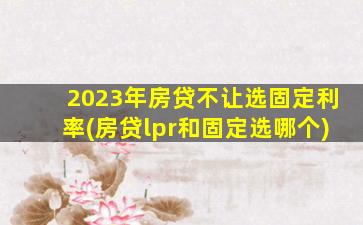 2023年房贷不让选固定利率(房贷lpr和固定选哪个)