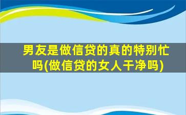 男友是做信贷的真的特别忙吗(做信贷的女人干净吗)