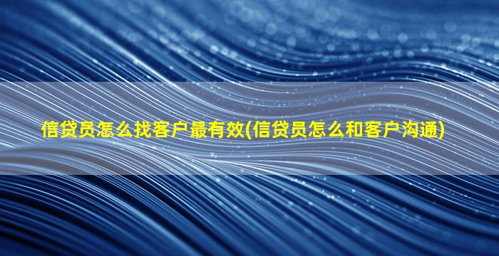 信贷员怎么找客户最有效(信贷员怎么和客户沟通)