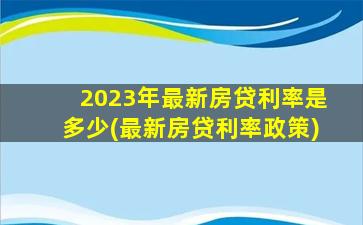 2023年最新房贷利率是多少(最新房贷利率政策)