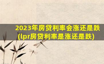 2023年房贷利率会涨还是跌(lpr房贷利率是涨还是跌)