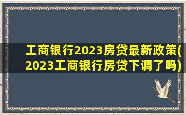 工商银行2023房贷最新政策(2023工商银行房贷下调了吗)