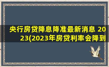 央行房贷降息降准最新消息 2023(2023年房贷利率会降到4)