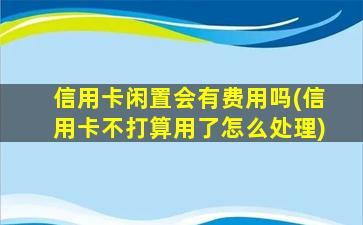 信用卡闲置会有费用吗(信用卡不打算用了怎么处理)