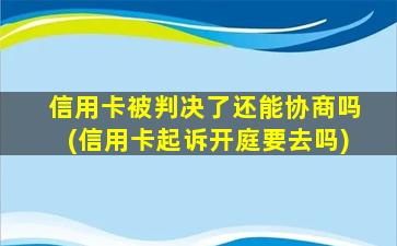 信用卡被判决了还能协商吗(信用卡起诉开庭要去吗)