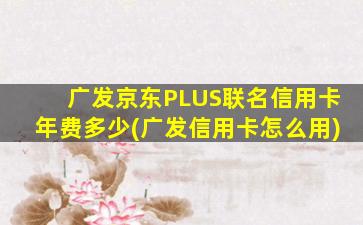 广发京东PLUS联名信用卡年费多少(广发信用卡怎么用)