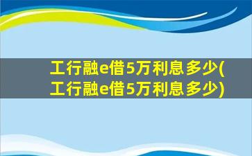 工行融e借5万利息多少(工行融e借5万利息多少)