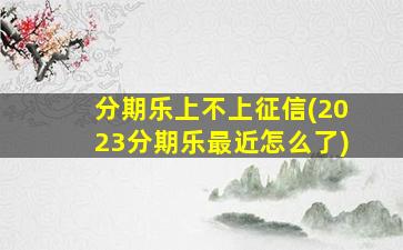 分期乐上不上征信(2023分期乐最近怎么了)